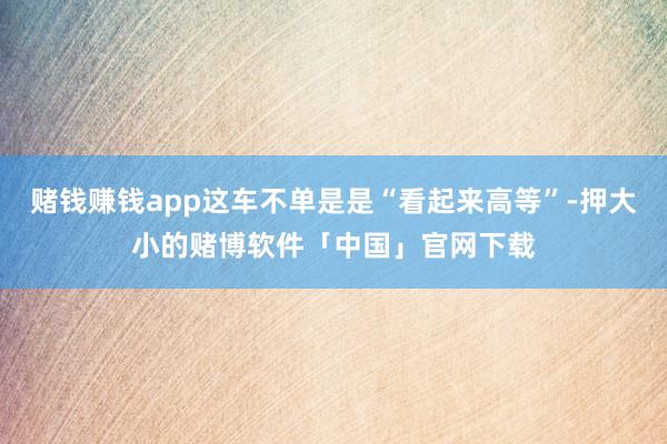 赌钱赚钱app这车不单是是“看起来高等”-押大小的赌博软件「中国」官网下载