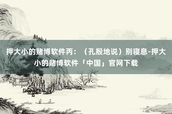 押大小的赌博软件丙:(孔殷地说)别寝息-押大小的赌博软件「中国」官网下载