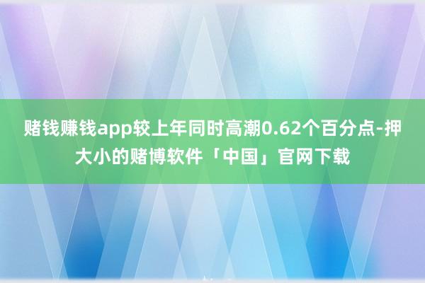 赌钱赚钱app较上年同时高潮0.62个百分点-押大小的赌博软件「中国」官网下载