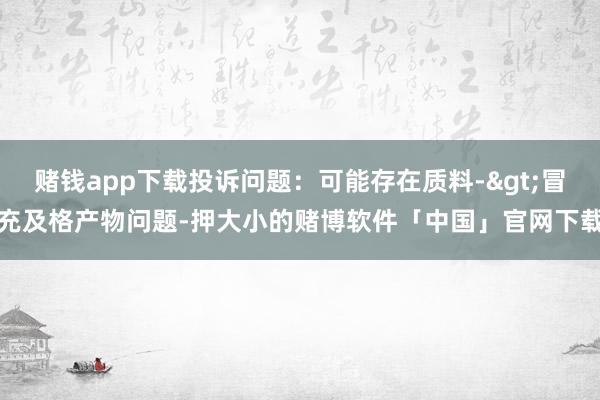 赌钱app下载投诉问题：可能存在质料->冒充及格产物问题-押大小的赌博软件「中国」官网下载