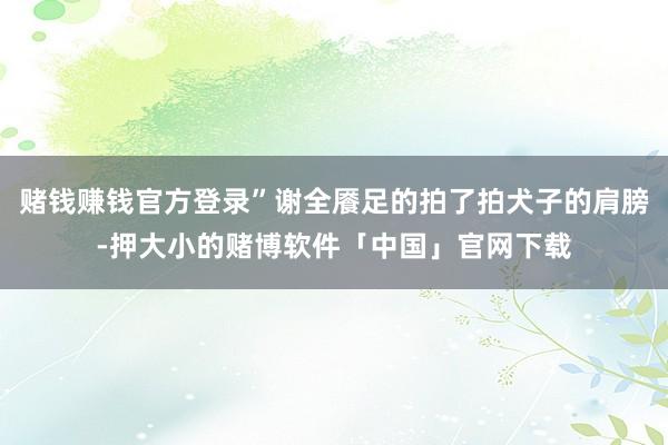 赌钱赚钱官方登录”谢全餍足的拍了拍犬子的肩膀-押大小的赌博软件「中国」官网下载