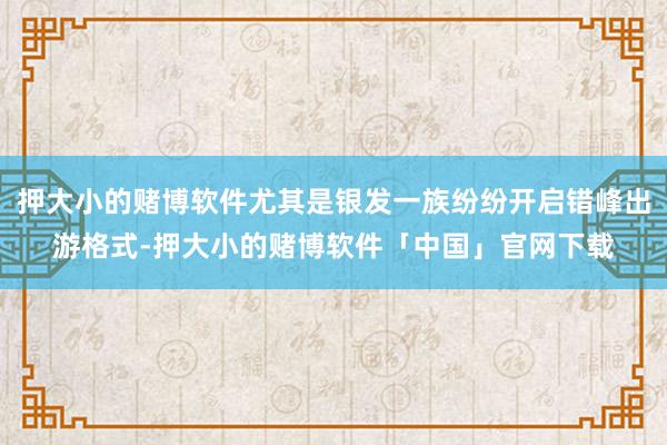 押大小的赌博软件尤其是银发一族纷纷开启错峰出游格式-押大小的赌博软件「中国」官网下载