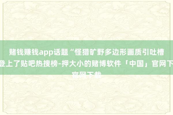 赌钱赚钱app话题“怪猎旷野多边形画质引吐槽”登上了贴吧热搜榜-押大小的赌博软件「中国」官网下载