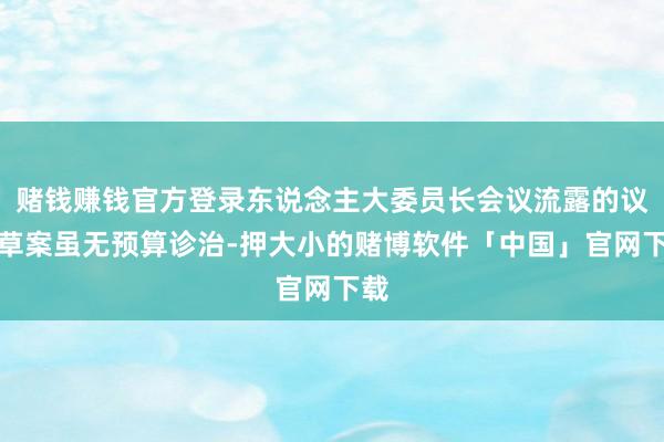赌钱赚钱官方登录东说念主大委员长会议流露的议程草案虽无预算诊治-押大小的赌博软件「中国」官网下载