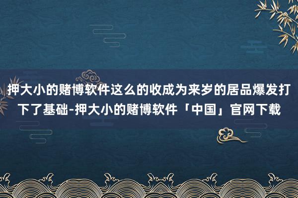 押大小的赌博软件这么的收成为来岁的居品爆发打下了基础-押大小的赌博软件「中国」官网下载