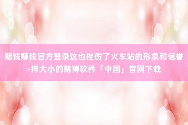 赌钱赚钱官方登录这也挫伤了火车站的形象和信誉-押大小的赌博软件「中国」官网下载
