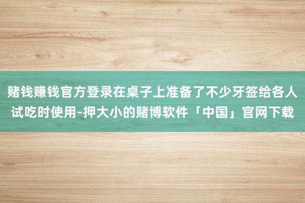 赌钱赚钱官方登录在桌子上准备了不少牙签给各人试吃时使用-押大小的赌博软件「中国」官网下载