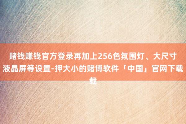赌钱赚钱官方登录再加上256色氛围灯、大尺寸液晶屏等设置-押大小的赌博软件「中国」官网下载