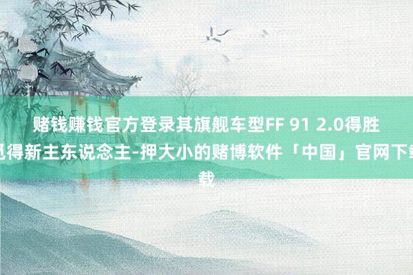 赌钱赚钱官方登录其旗舰车型FF 91 2.0得胜觅得新主东说念主-押大小的赌博软件「中国」官网下载