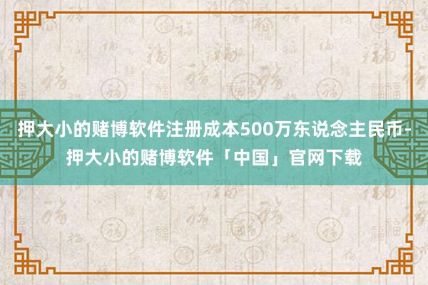 押大小的赌博软件注册成本500万东说念主民币-押大小的赌博软件「中国」官网下载
