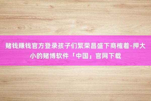 赌钱赚钱官方登录孩子们繁荣昌盛下商榷着-押大小的赌博软件「中国」官网下载