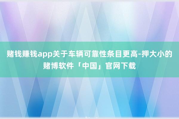 赌钱赚钱app关于车辆可靠性条目更高-押大小的赌博软件「中国」官网下载