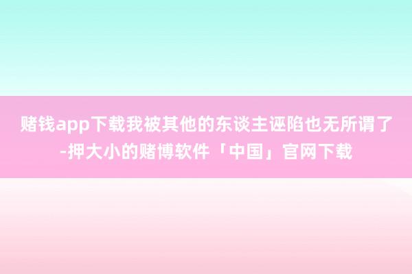 赌钱app下载我被其他的东谈主诬陷也无所谓了-押大小的赌博软件「中国」官网下载