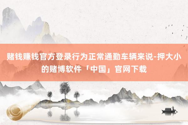 赌钱赚钱官方登录行为正常通勤车辆来说-押大小的赌博软件「中国」官网下载