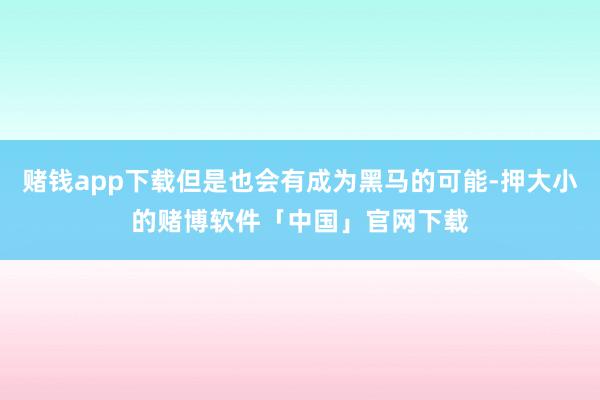 赌钱app下载但是也会有成为黑马的可能-押大小的赌博软件「中国」官网下载