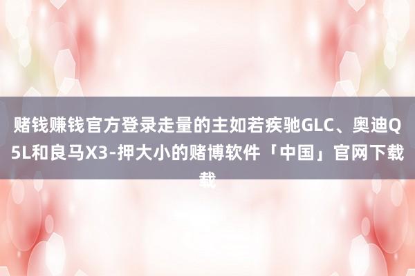 赌钱赚钱官方登录走量的主如若疾驰GLC、奥迪Q5L和良马X3-押大小的赌博软件「中国」官网下载