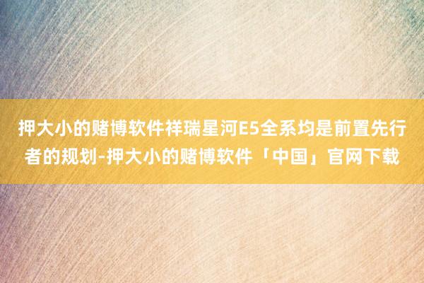 押大小的赌博软件祥瑞星河E5全系均是前置先行者的规划-押大小的赌博软件「中国」官网下载