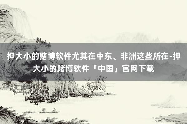 押大小的赌博软件尤其在中东、非洲这些所在-押大小的赌博软件「中国」官网下载