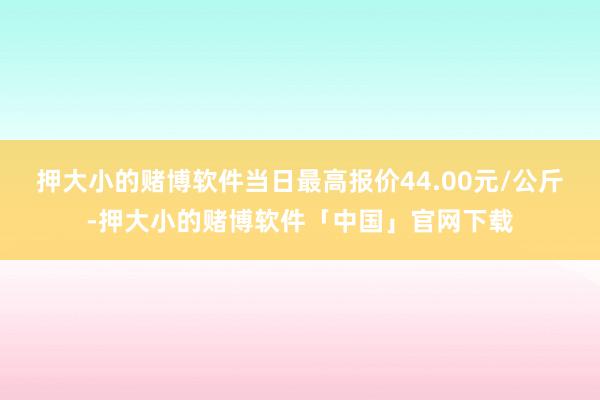押大小的赌博软件当日最高报价44.00元/公斤-押大小的赌博软件「中国」官网下载