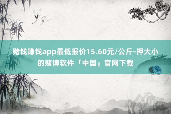 赌钱赚钱app最低报价15.60元/公斤-押大小的赌博软件「中国」官网下载