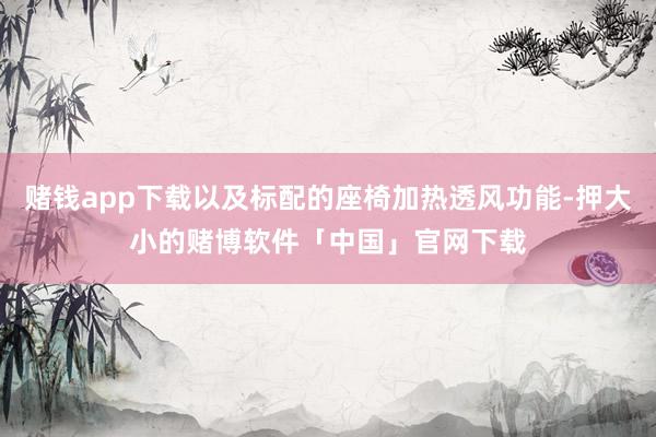 赌钱app下载以及标配的座椅加热透风功能-押大小的赌博软件「中国」官网下载