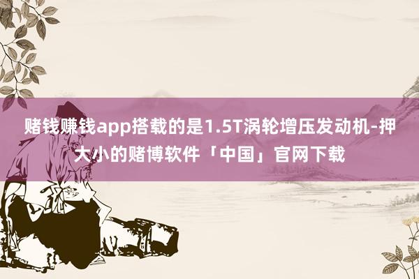 赌钱赚钱app搭载的是1.5T涡轮增压发动机-押大小的赌博软件「中国」官网下载