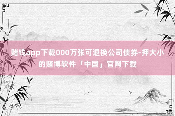赌钱app下载000万张可退换公司债券-押大小的赌博软件「中国」官网下载