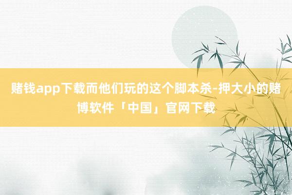 赌钱app下载而他们玩的这个脚本杀-押大小的赌博软件「中国」官网下载
