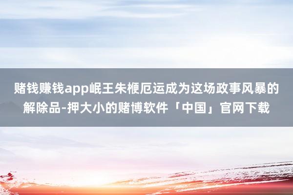 赌钱赚钱app岷王朱楩厄运成为这场政事风暴的解除品-押大小的赌博软件「中国」官网下载