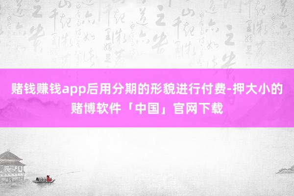 赌钱赚钱app后用分期的形貌进行付费-押大小的赌博软件「中国」官网下载