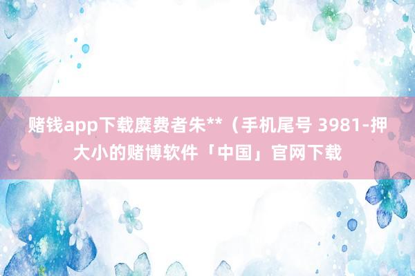 赌钱app下载糜费者朱**（手机尾号 3981-押大小的赌博软件「中国」官网下载