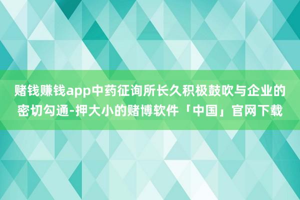 赌钱赚钱app中药征询所长久积极鼓吹与企业的密切勾通-押大小的赌博软件「中国」官网下载