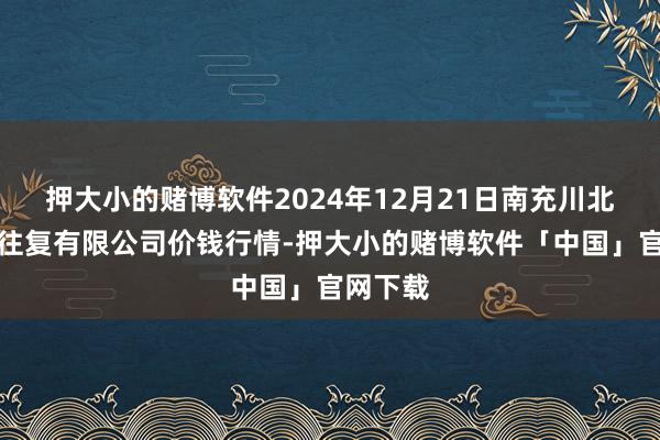 押大小的赌博软件2024年12月21日南充川北农产物往复有限公司价钱行情-押大小的赌博软件「中国」官网下载