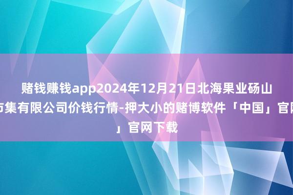 赌钱赚钱app2024年12月21日北海果业砀山惠丰市集有限公司价钱行情-押大小的赌博软件「中国」官网下载