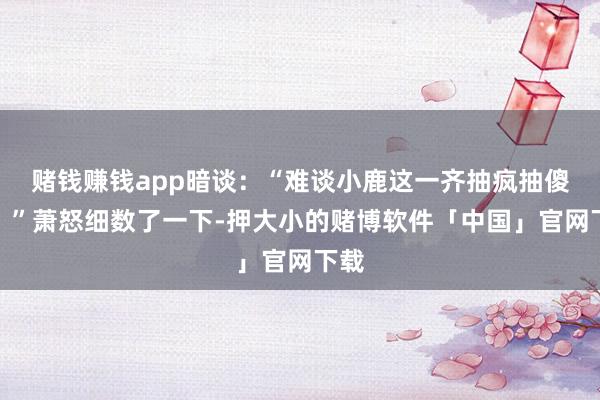 赌钱赚钱app暗谈：“难谈小鹿这一齐抽疯抽傻了？”萧怒细数了一下-押大小的赌博软件「中国」官网下载