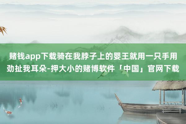 赌钱app下载骑在我脖子上的婴王就用一只手用劲扯我耳朵-押大小的赌博软件「中国」官网下载