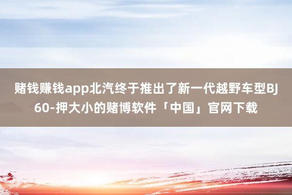 赌钱赚钱app北汽终于推出了新一代越野车型BJ60-押大小的赌博软件「中国」官网下载