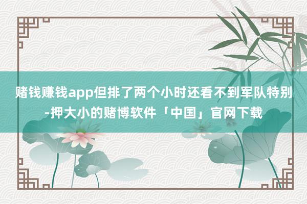 赌钱赚钱app但排了两个小时还看不到军队特别-押大小的赌博软件「中国」官网下载