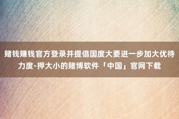 赌钱赚钱官方登录并提倡国度大要进一步加大优待力度-押大小的赌博软件「中国」官网下载