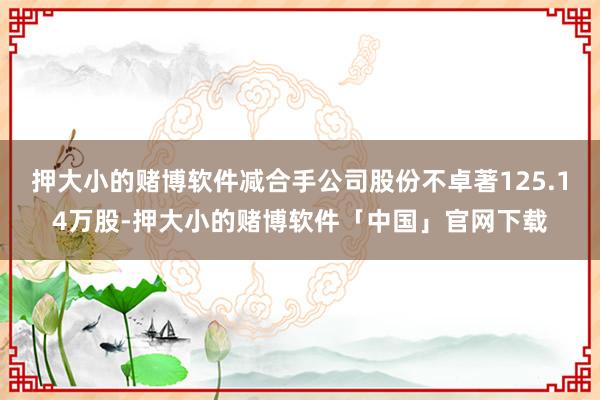 押大小的赌博软件减合手公司股份不卓著125.14万股-押大小的赌博软件「中国」官网下载