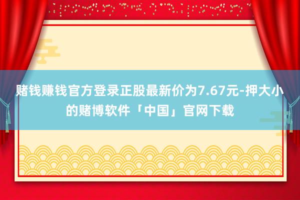 赌钱赚钱官方登录正股最新价为7.67元-押大小的赌博软件「中国」官网下载