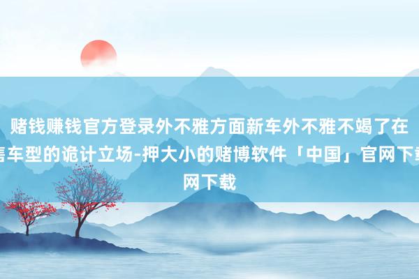赌钱赚钱官方登录外不雅方面新车外不雅不竭了在售车型的诡计立场-押大小的赌博软件「中国」官网下载