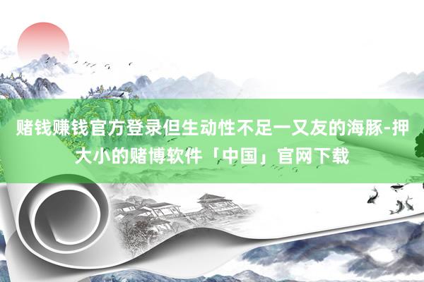 赌钱赚钱官方登录但生动性不足一又友的海豚-押大小的赌博软件「中国」官网下载