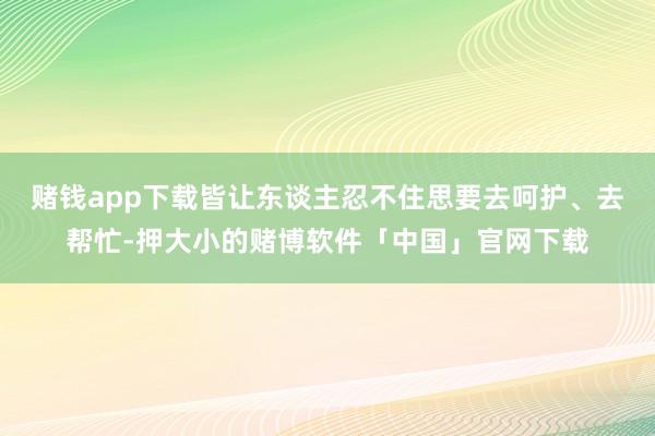 赌钱app下载皆让东谈主忍不住思要去呵护、去帮忙-押大小的赌博软件「中国」官网下载