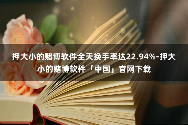 押大小的赌博软件全天换手率达22.94%-押大小的赌博软件「中国」官网下载