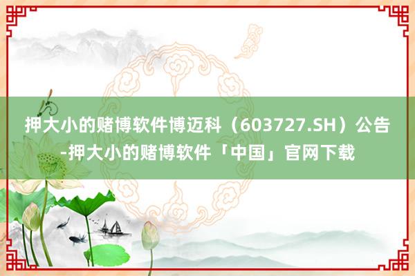 押大小的赌博软件博迈科（603727.SH）公告-押大小的赌博软件「中国」官网下载