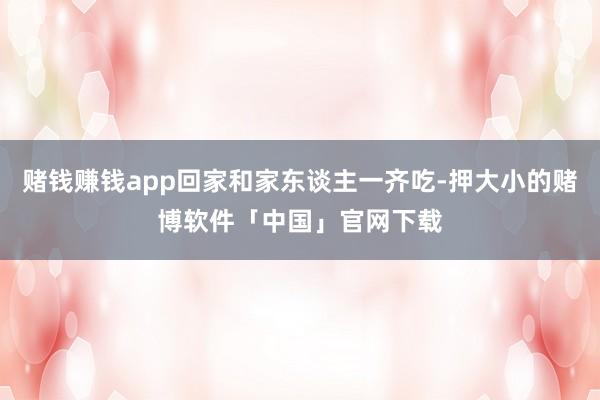 赌钱赚钱app回家和家东谈主一齐吃-押大小的赌博软件「中国」官网下载
