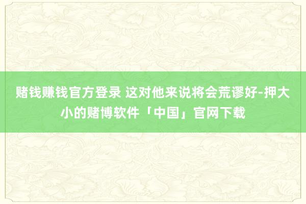 赌钱赚钱官方登录 这对他来说将会荒谬好-押大小的赌博软件「中国」官网下载