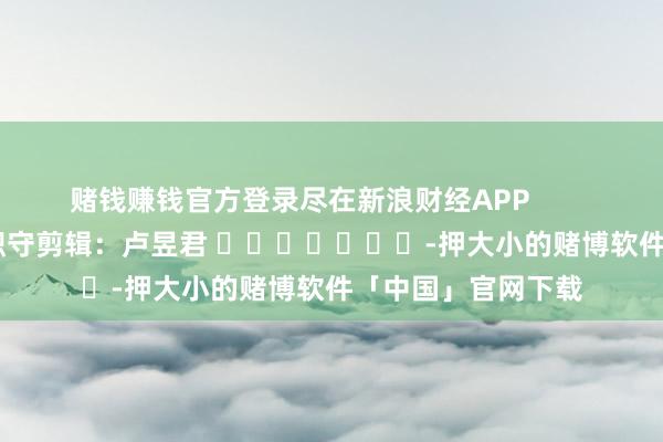 赌钱赚钱官方登录尽在新浪财经APP            						职守剪辑：卢昱君 							-押大小的赌博软件「中国」官网下载