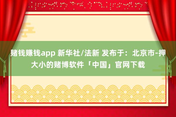赌钱赚钱app 新华社/法新 发布于：北京市-押大小的赌博软件「中国」官网下载